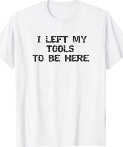 I Left My Tools To Be Here Tee Shirt