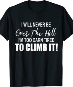 I Will Never Be Over The Hill I'm Too Darn Tired To Climb It Tee Shirt