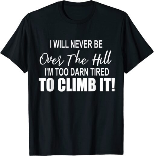 I Will Never Be Over The Hill I'm Too Darn Tired To Climb It Tee Shirt