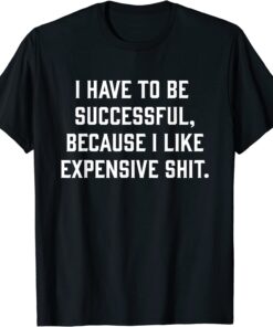 I Have To Be Successful Because I Like Expensive Shit Tee Shirt