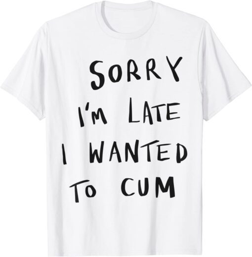 Sorry I’m Late I Wanted To Cum Tee Shirt