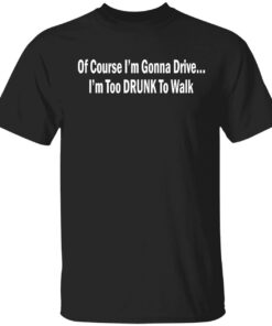 Of course i’m gonna drive i’m too drunk to walk shirt