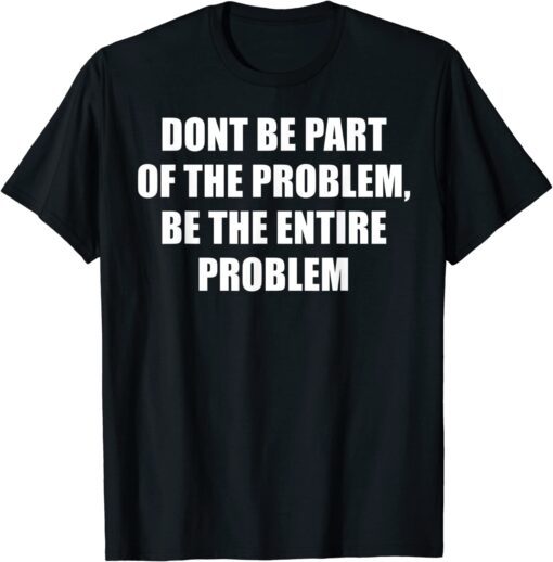 Don't Be Part Of The Problem, Be The Whole Problem Tee Shirt