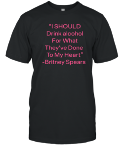 I Should Drink Alcohol For What They've Done To My Heart Britney Spears T-Shirt