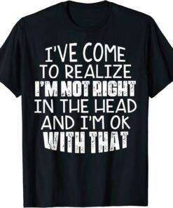 I've Come To Realize I'm Not Right In The Head And I'm Ok Tee Shirt