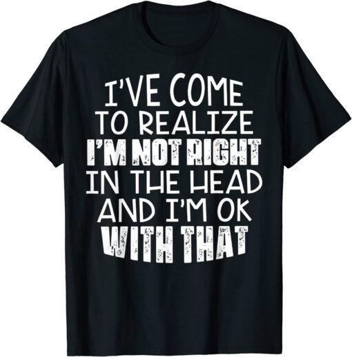 I've Come To Realize I'm Not Right In The Head And I'm Ok Tee Shirt