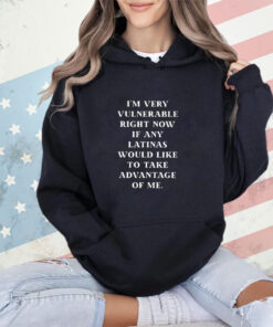 I’m Very Vulnerable Right Now If Any Latinas Would Like To Take Advantage Of Me Shirt