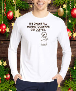 Top It's Okay If All You Did Today Was Get Coffee Hoodie Shirt