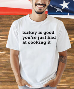 Turkey is good you’re just bad at cooking it shirt