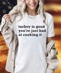 Turkey is good you’re just bad at cooking it shirt