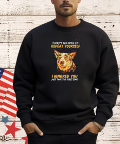Dog there’s no need to repeat yourself I Ignored you just fine the first time T-shirt