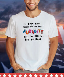 I don’t know where you got the audacity but you need to put it back shirt