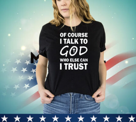 Of course I talk to God who else can I trust shirt