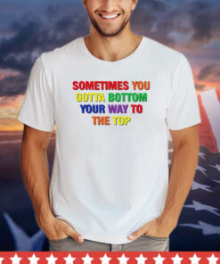 Sometimes you gotta bottom your way to the top shirt
