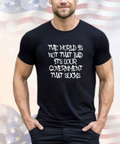 The world’s not that bad it’s your government that sucks shirt