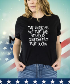 The world’s not that bad it’s your government that sucks shirt