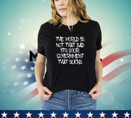 The world’s not that bad it’s your government that sucks shirt