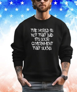 The world’s not that bad it’s your government that sucks shirt