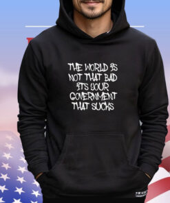 The world’s not that bad it’s your government that sucks shirt