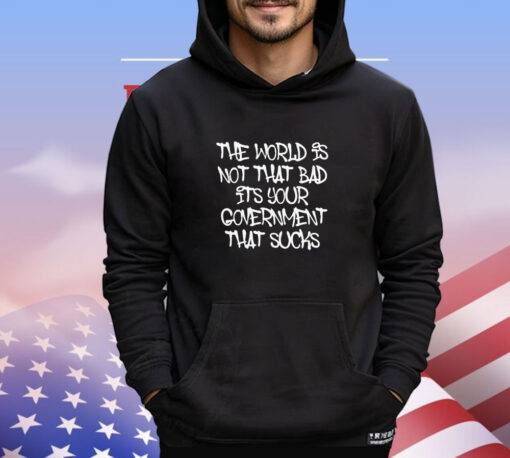 The world’s not that bad it’s your government that sucks shirt