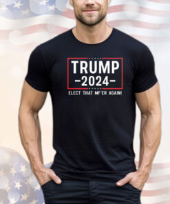 Trump 2024 Elect That Mfer Again shirt