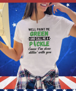 Well paint me green and call me a pickle cause I’m done dillin’ with you shirt