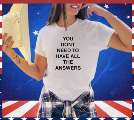 You don’t need to have all the answers shirt