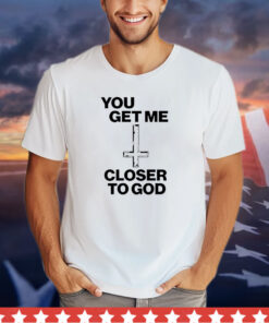 You get me closer to God shirt