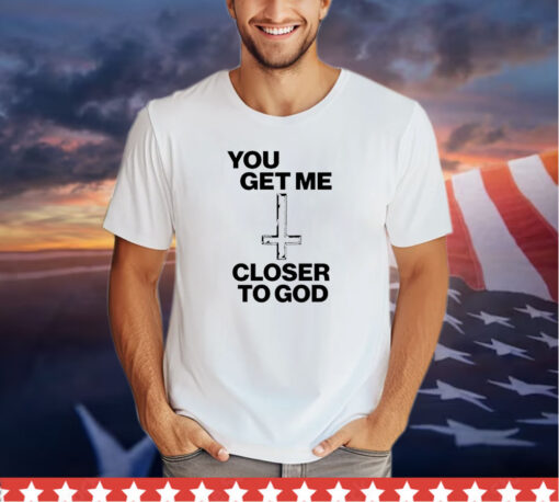 You get me closer to God shirt