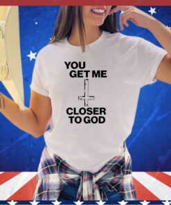 You get me closer to God shirt