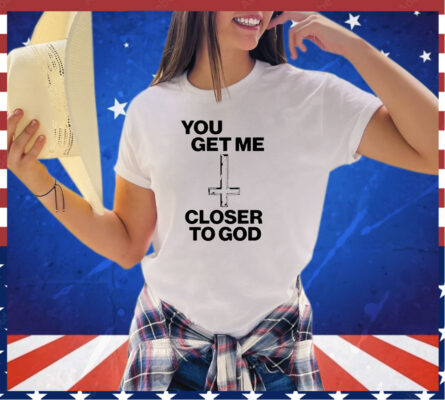 You get me closer to God shirt