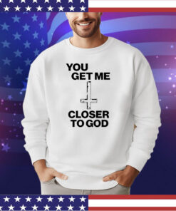 You get me closer to God shirt