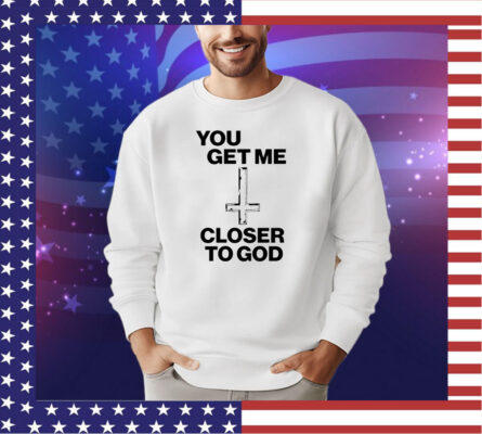 You get me closer to God shirt