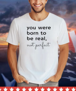 You were born to be real not perfect shirt
