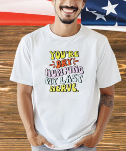 You’re dry humping my last nerve T-shirt