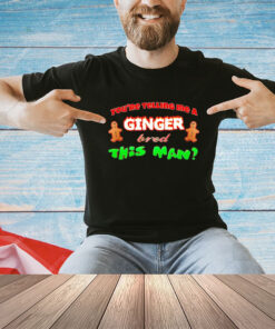 You’re telling me a Ginger bred this man shirt