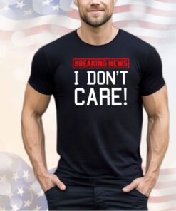 Breaking news I don’t care shirt