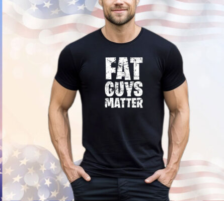 Fat guys matter shirt