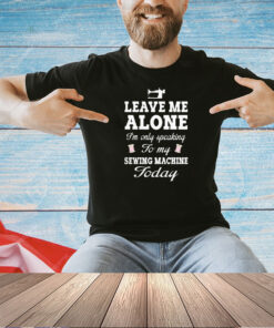 Leave me alone I’m only speaking to my sewing machine today T-shirt