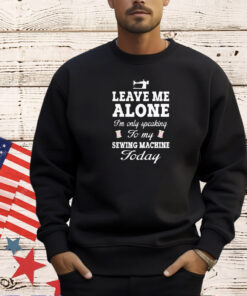 Leave me alone I’m only speaking to my sewing machine today T-shirt