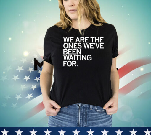 We Are The Ones We've Been Waiting For Shirt