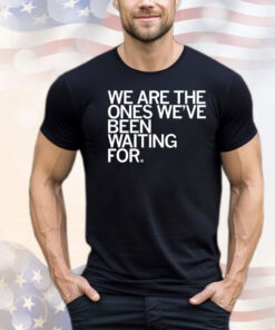 We Are The Ones We've Been Waiting For Shirt