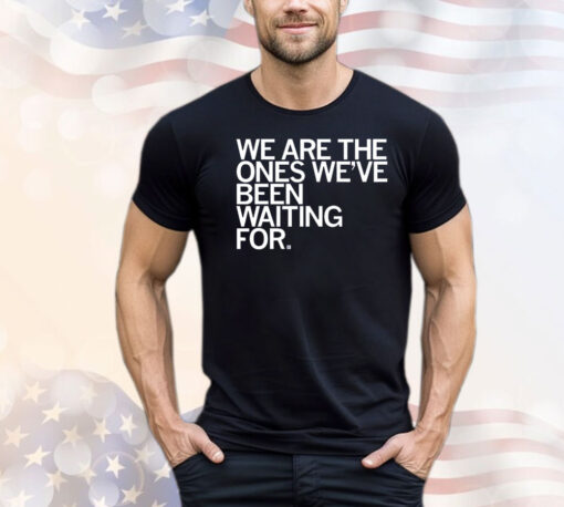 We Are The Ones We've Been Waiting For Shirt