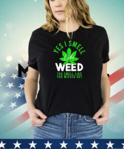 Weed yes i smell like weed and you smell like you missed out shirt