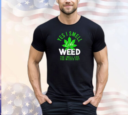 Weed yes i smell like weed and you smell like you missed out shirt