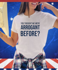 You thought we we arrogant before shirt