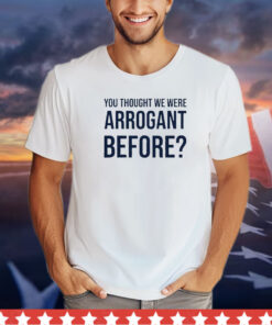 You thought we were arrogant before shirt