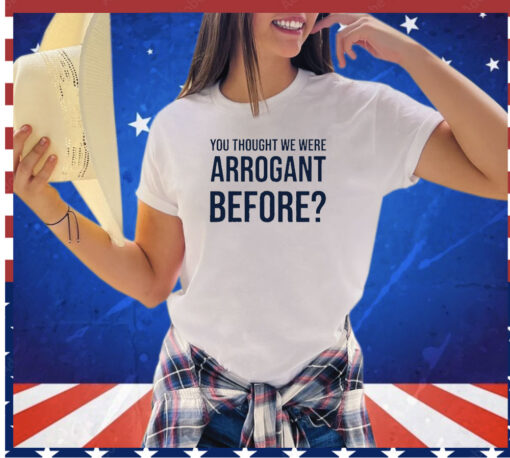 You thought we were arrogant before shirt