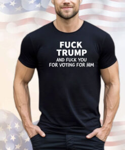 Fuck Trump And Fuck You For Voting For Him Shirt