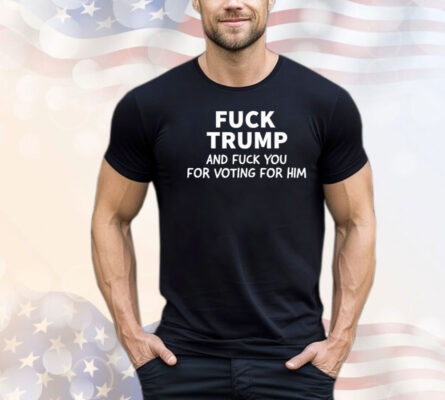 Fuck Trump And Fuck You For Voting For Him Shirt